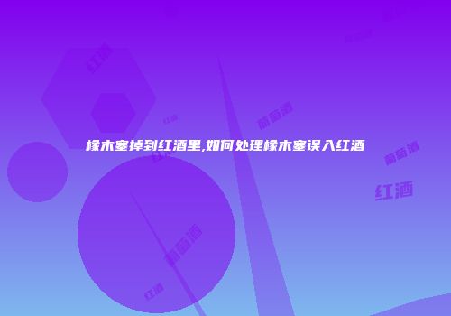 橡木塞掉到红酒里,如何处理橡木塞误入红酒