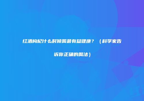 红酒枸杞什么时候喝最有益健康？（科学家告诉你正确的喝法）