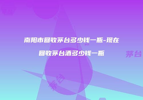 南阳市回收茅台多少钱一瓶-现在回收茅台酒多少钱一瓶