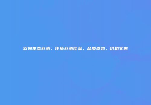 双沟生态苏酒：传统苏酒佳品，品质卓越，价格实惠