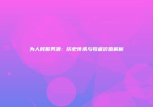 为人民服务酒：历史传承与收藏价值解析