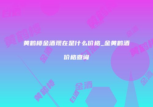 黄鹤楼金酒现在是什么价格_金黄鹤酒价格查询