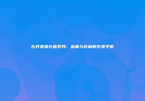 古井贡酒长瓶系列：品质与价格的完美平衡