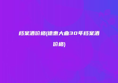 档案酒价格(德惠大曲30年档案酒价格)