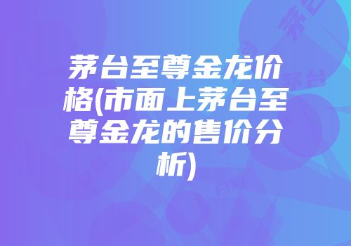 茅台至尊金龙价格(市面上茅台至尊金龙的售价分析)