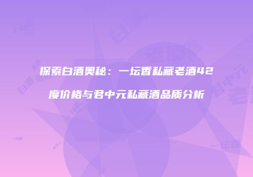 探索白酒奥秘：一坛香私藏老酒42度价格与君中元私藏酒品质分析