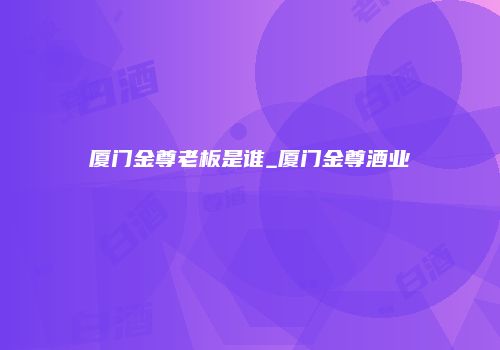 厦门金尊老板是谁_厦门金尊酒业
