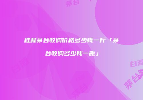 桂林茅台收购价格多少钱一斤「茅台收购多少钱一瓶」