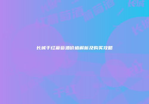 长城干红葡萄酒价格解析及购买攻略