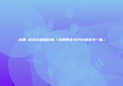 汾酒 杏花村清楚价格「汾酒青花2042度多少一瓶」