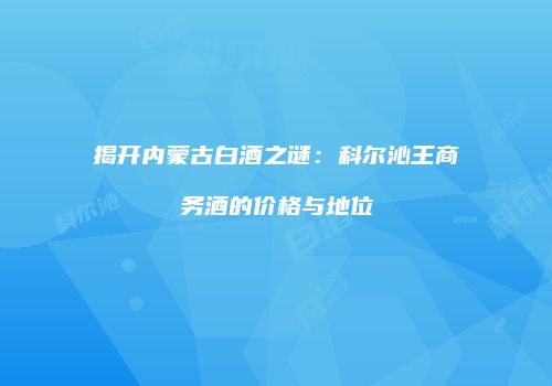 揭开内蒙古白酒之谜：科尔沁王商务酒的价格与地位