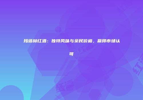 玛塔赫红酒：独特风味与亲民价格，赢得市场认可