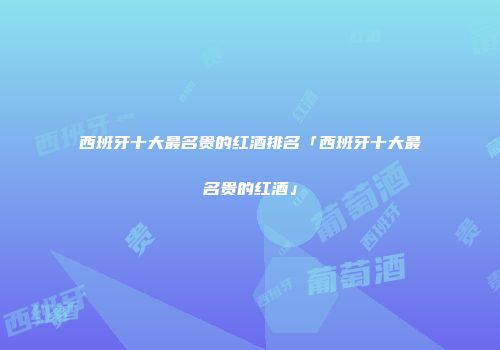 西班牙十大最名贵的红酒排名「西班牙十大最名贵的红酒」