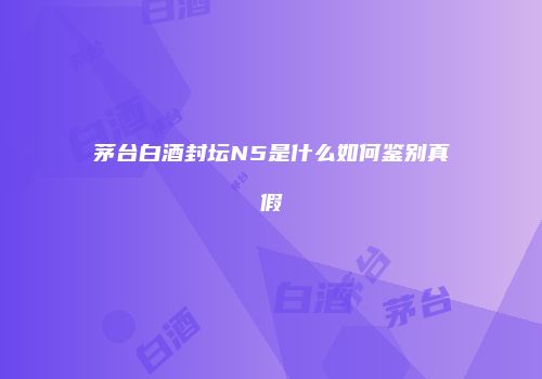 茅台白酒封坛N5是什么如何鉴别真假