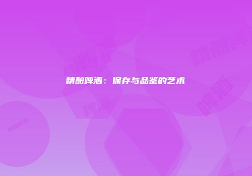 精酿啤酒：保存与品鉴的艺术