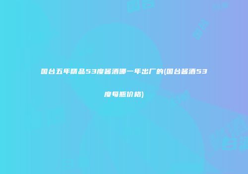 国台五年精品53度酱酒哪一年出厂的(国台酱酒53度每瓶价格)