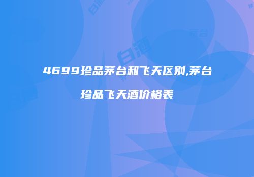 4699珍品茅台和飞天区别,茅台珍品飞天酒价格表