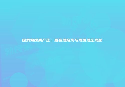 探索勃艮第产区：葡萄酒档次与顶级酒庄揭秘