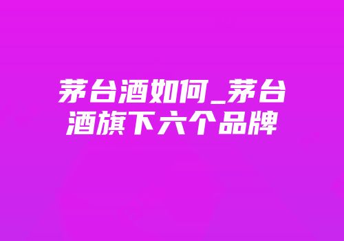 茅台酒如何_茅台酒旗下六个品牌