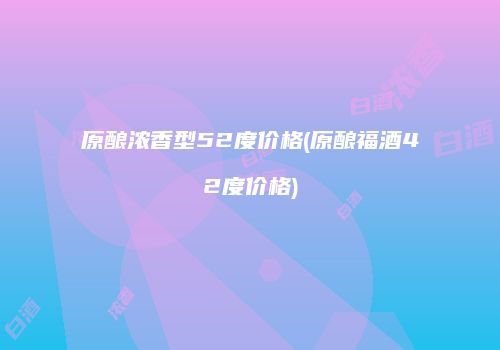 原酿浓香型52度价格(原酿福酒42度价格)