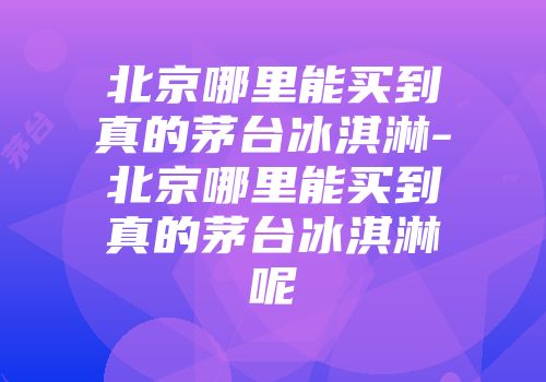 北京哪里能买到真的茅台冰淇淋-北京哪里能买到真的茅台冰淇淋呢
