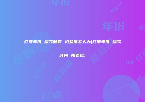 红酒年份 罐装时间 相差远怎么办(红酒年份 罐装时间 相差远)