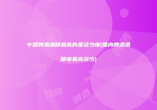 中国啤酒酒精最高的是多少度(国内啤酒酒精度最高多少)