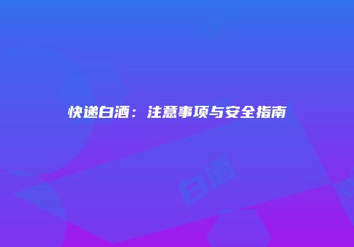 快递白酒：注意事项与安全指南
