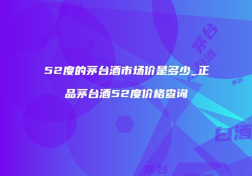 52度的茅台酒市场价是多少_正品茅台酒52度价格查询