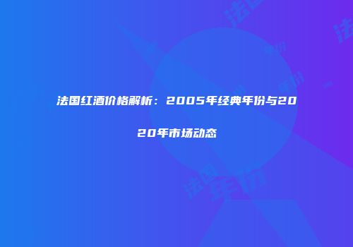 法国红酒价格解析：2005年经典年份与2020年市场动态