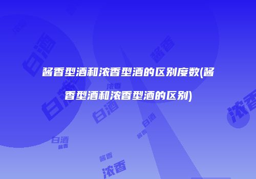 酱香型酒和浓香型酒的区别度数(酱香型酒和浓香型酒的区别)
