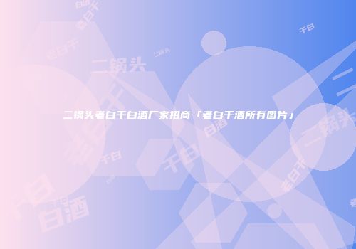 二锅头老白干白酒厂家招商「老白干酒所有图片」