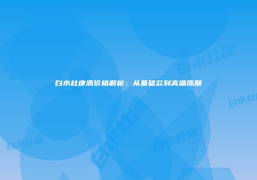 白水杜康酒价格解析：从基础款到高端陈酿