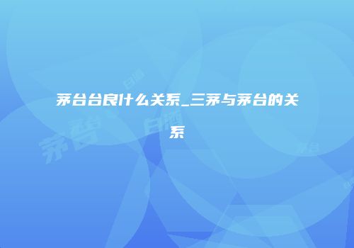 茅台台良什么关系_三茅与茅台的关系