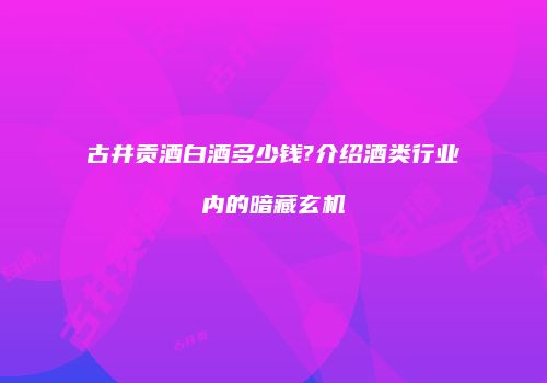 古井贡酒白酒多少钱?介绍酒类行业内的暗藏玄机