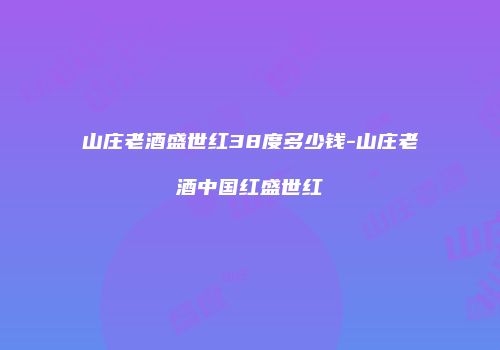 山庄老酒盛世红38度多少钱-山庄老酒中国红盛世红