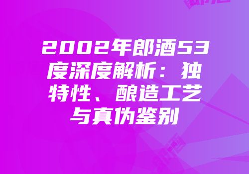 2002年郎酒53度深度解析：独特性、酿造工艺与真伪鉴别