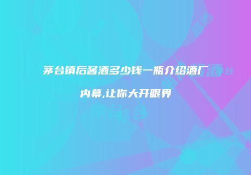 茅台镇后酱酒多少钱一瓶介绍酒厂内幕,让你大开眼界