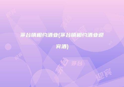 茅台镇相约酒业(茅台镇相约酒业迎宾酒)