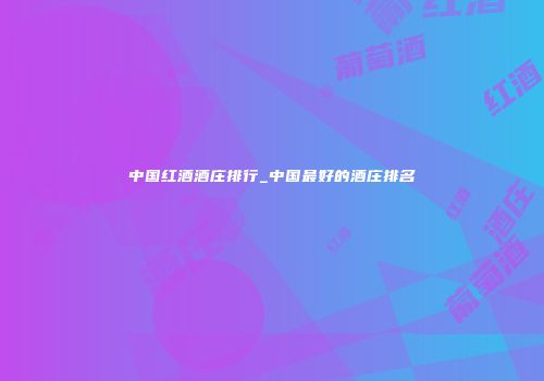 中国红酒酒庄排行_中国最好的酒庄排名