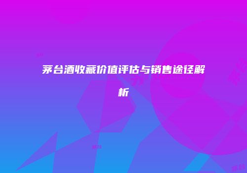 茅台酒收藏价值评估与销售途径解析