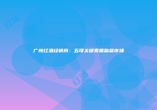 广州红酒经销商：五项关键素质助赢市场