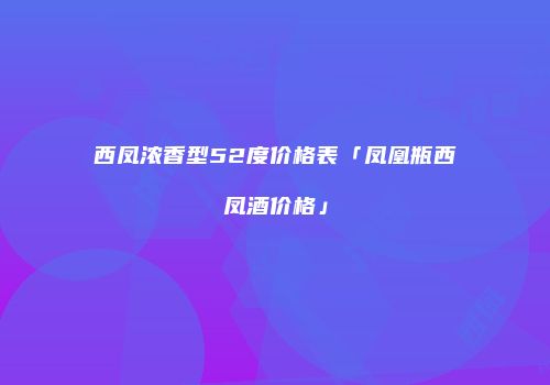西凤浓香型52度价格表「凤凰瓶西凤酒价格」