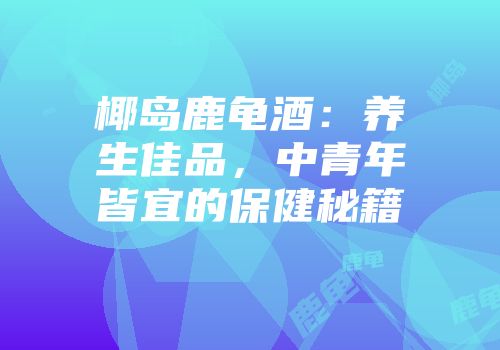 椰岛鹿龟酒：养生佳品，中青年皆宜的保健秘籍