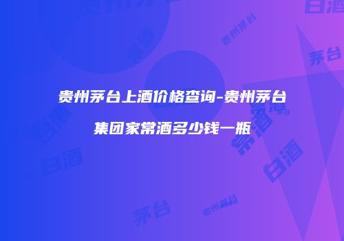 贵州茅台上酒价格查询-贵州茅台集团家常酒多少钱一瓶