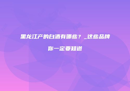 黑龙江产的白酒有哪些？_这些品牌你一定要知道
