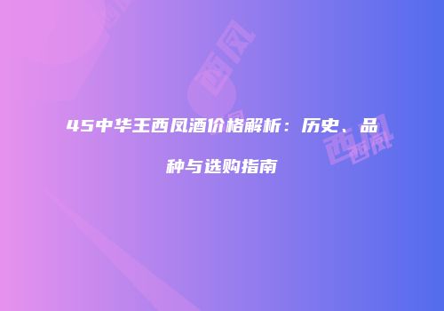 45中华王西凤酒价格解析：历史、品种与选购指南