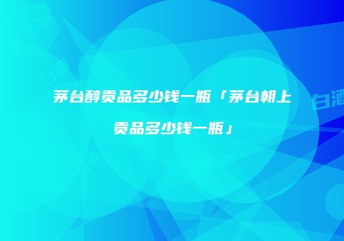 茅台醇贡品多少钱一瓶「茅台朝上贡品多少钱一瓶」