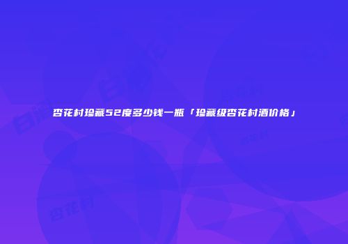 杏花村珍藏52度多少钱一瓶「珍藏级杏花村酒价格」
