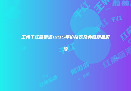 王朝干红葡萄酒1995年价格表及典藏精品解读